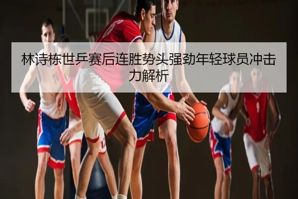 林诗栋世乒赛后连胜势头强劲年轻球员冲击力解析